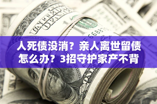 北京人死债没消？亲人离世留债怎么办？3招守护家产不背锅