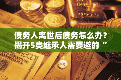 北京债务人离世后债务怎么办？揭开5类继承人需要避的“坑”